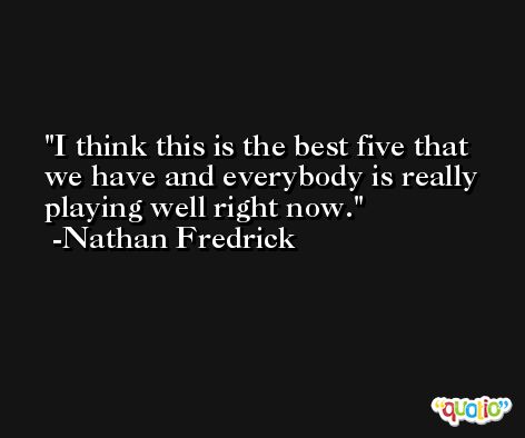 I think this is the best five that we have and everybody is really playing well right now. -Nathan Fredrick