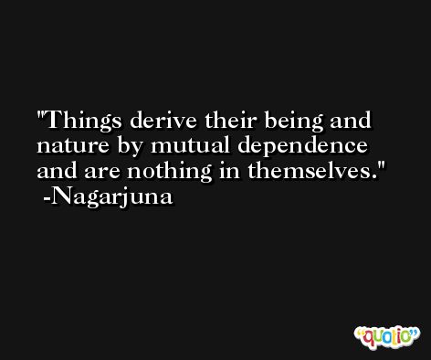 Things derive their being and nature by mutual dependence and are nothing in themselves. -Nagarjuna