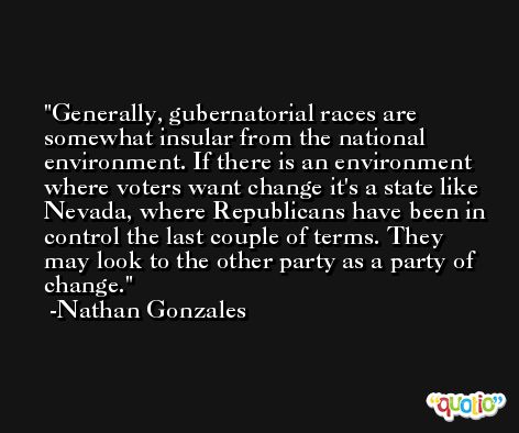 Generally, gubernatorial races are somewhat insular from the national environment. If there is an environment where voters want change it's a state like Nevada, where Republicans have been in control the last couple of terms. They may look to the other party as a party of change. -Nathan Gonzales