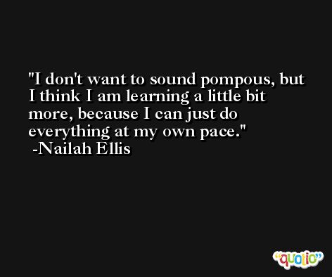 I don't want to sound pompous, but I think I am learning a little bit more, because I can just do everything at my own pace. -Nailah Ellis