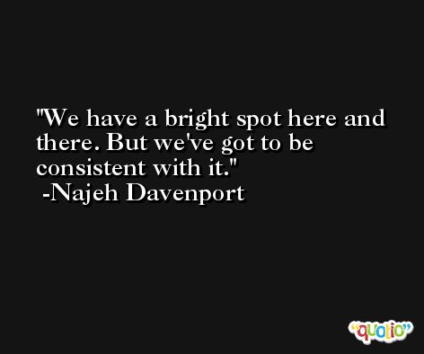We have a bright spot here and there. But we've got to be consistent with it. -Najeh Davenport
