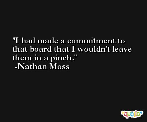 I had made a commitment to that board that I wouldn't leave them in a pinch. -Nathan Moss