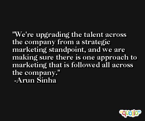 We're upgrading the talent across the company from a strategic marketing standpoint, and we are making sure there is one approach to marketing that is followed all across the company. -Arun Sinha