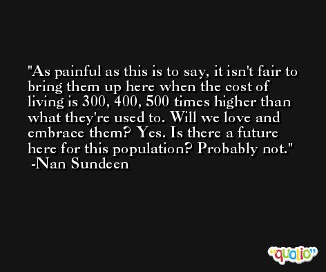 As painful as this is to say, it isn't fair to bring them up here when the cost of living is 300, 400, 500 times higher than what they're used to. Will we love and embrace them? Yes. Is there a future here for this population? Probably not. -Nan Sundeen