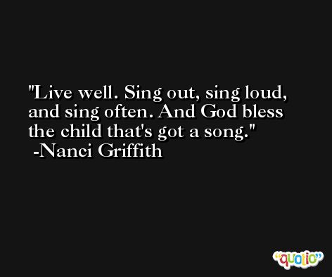 Live well. Sing out, sing loud, and sing often. And God bless the child that's got a song. -Nanci Griffith