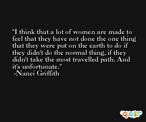 I think that a lot of women are made to feel that they have not done the one thing that they were put on the earth to do if they didn't do the normal thing, if they didn't take the most travelled path. And it's unfortunate. -Nanci Griffith