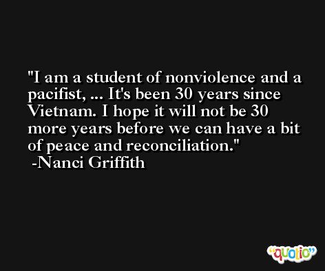 I am a student of nonviolence and a pacifist, ... It's been 30 years since Vietnam. I hope it will not be 30 more years before we can have a bit of peace and reconciliation. -Nanci Griffith