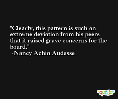 Clearly, this pattern is such an extreme deviation from his peers that it raised grave concerns for the board. -Nancy Achin Audesse
