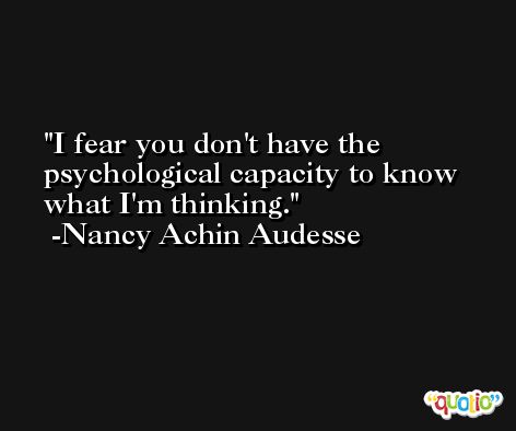 I fear you don't have the psychological capacity to know what I'm thinking. -Nancy Achin Audesse