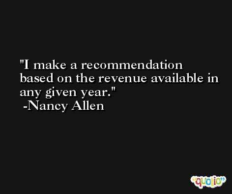 I make a recommendation based on the revenue available in any given year. -Nancy Allen