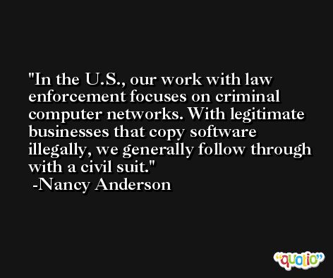 In the U.S., our work with law enforcement focuses on criminal computer networks. With legitimate businesses that copy software illegally, we generally follow through with a civil suit. -Nancy Anderson
