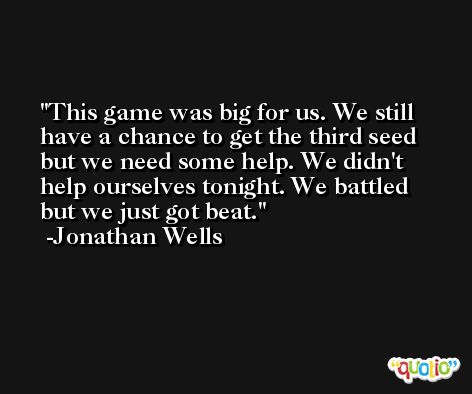 This game was big for us. We still have a chance to get the third seed but we need some help. We didn't help ourselves tonight. We battled but we just got beat. -Jonathan Wells