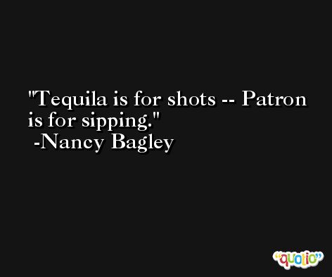 Tequila is for shots -- Patron is for sipping. -Nancy Bagley