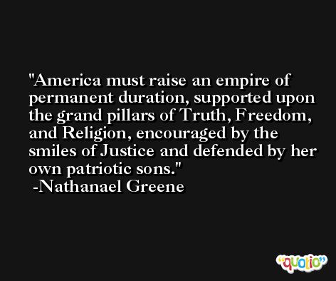 America must raise an empire of permanent duration, supported upon the grand pillars of Truth, Freedom, and Religion, encouraged by the smiles of Justice and defended by her own patriotic sons. -Nathanael Greene