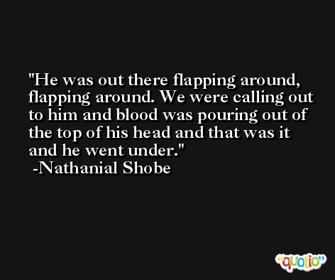 He was out there flapping around, flapping around. We were calling out to him and blood was pouring out of the top of his head and that was it and he went under. -Nathanial Shobe