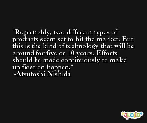 Regrettably, two different types of products seem set to hit the market. But this is the kind of technology that will be around for five or 10 years. Efforts should be made continuously to make unification happen. -Atsutoshi Nishida