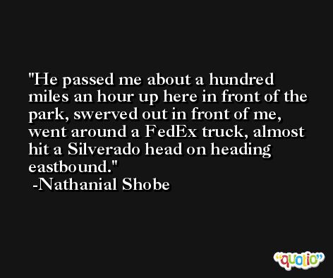 He passed me about a hundred miles an hour up here in front of the park, swerved out in front of me, went around a FedEx truck, almost hit a Silverado head on heading eastbound. -Nathanial Shobe