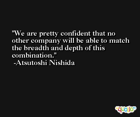 We are pretty confident that no other company will be able to match the breadth and depth of this combination. -Atsutoshi Nishida