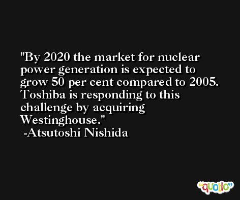 By 2020 the market for nuclear power generation is expected to grow 50 per cent compared to 2005. Toshiba is responding to this challenge by acquiring Westinghouse. -Atsutoshi Nishida