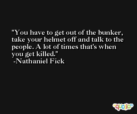 You have to get out of the bunker, take your helmet off and talk to the people. A lot of times that's when you get killed. -Nathaniel Fick