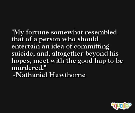 My fortune somewhat resembled that of a person who should entertain an idea of committing suicide, and, altogether beyond his hopes, meet with the good hap to be murdered. -Nathaniel Hawthorne