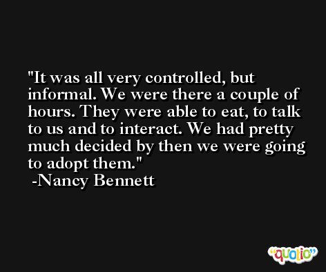It was all very controlled, but informal. We were there a couple of hours. They were able to eat, to talk to us and to interact. We had pretty much decided by then we were going to adopt them. -Nancy Bennett