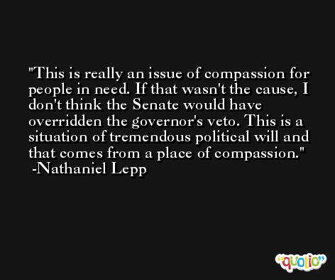 This is really an issue of compassion for people in need. If that wasn't the cause, I don't think the Senate would have overridden the governor's veto. This is a situation of tremendous political will and that comes from a place of compassion. -Nathaniel Lepp
