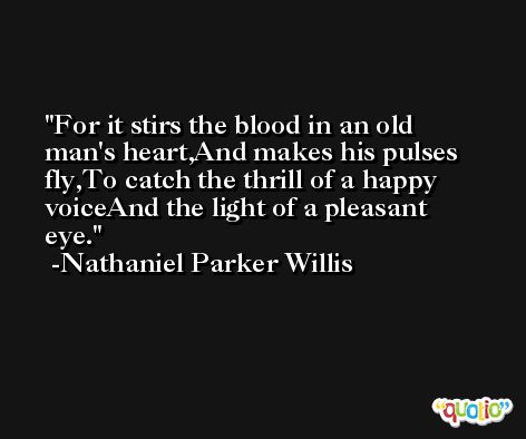 For it stirs the blood in an old man's heart,And makes his pulses fly,To catch the thrill of a happy voiceAnd the light of a pleasant eye. -Nathaniel Parker Willis