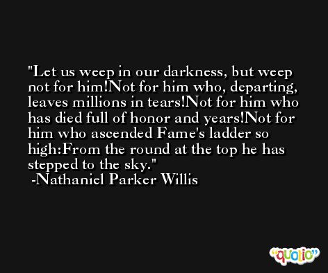 Let us weep in our darkness, but weep not for him!Not for him who, departing, leaves millions in tears!Not for him who has died full of honor and years!Not for him who ascended Fame's ladder so high:From the round at the top he has stepped to the sky. -Nathaniel Parker Willis
