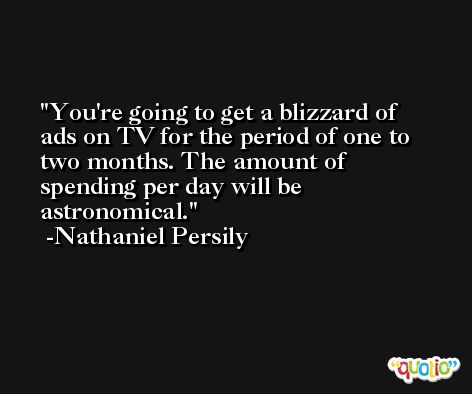 You're going to get a blizzard of ads on TV for the period of one to two months. The amount of spending per day will be astronomical. -Nathaniel Persily