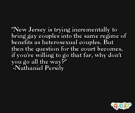 New Jersey is trying incrementally to bring gay couples into the same regime of benefits as heterosexual couples. But then the question for the court becomes, if you're willing to go that far, why don't you go all the way? -Nathaniel Persily