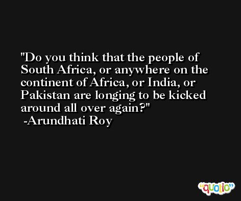 Do you think that the people of South Africa, or anywhere on the continent of Africa, or India, or Pakistan are longing to be kicked around all over again? -Arundhati Roy