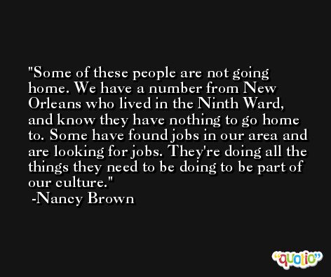 Some of these people are not going home. We have a number from New Orleans who lived in the Ninth Ward, and know they have nothing to go home to. Some have found jobs in our area and are looking for jobs. They're doing all the things they need to be doing to be part of our culture. -Nancy Brown
