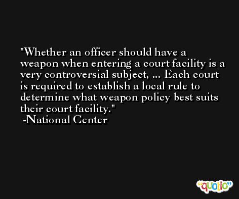 Whether an officer should have a weapon when entering a court facility is a very controversial subject, ... Each court is required to establish a local rule to determine what weapon policy best suits their court facility. -National Center
