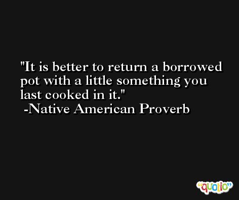 It is better to return a borrowed pot with a little something you last cooked in it. -Native American Proverb