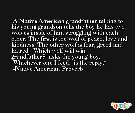 A Native American grandfather talking to his young grandson tells the boy he has two wolves inside of him struggling with each other. The first is the wolf of peace, love and kindness. The other wolf is fear, greed and hatred. 