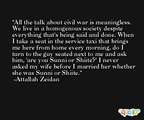 All the talk about civil war is meaningless. We live in a homogenous society despite everything that's being said and done. When I take a seat in the service taxi that brings me here from home every morning, do I turn to the guy seated next to me and ask him, 'are you Sunni or Shiite?' I never asked my wife before I married her whether she was Sunni or Shiite. -Attallah Zeidan