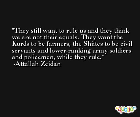 They still want to rule us and they think we are not their equals. They want the Kurds to be farmers, the Shiites to be civil servants and lower-ranking army soldiers and policemen, while they rule. -Attallah Zeidan