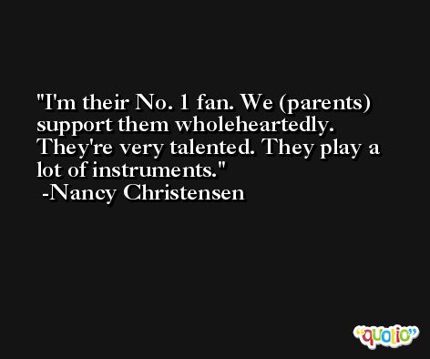 I'm their No. 1 fan. We (parents) support them wholeheartedly. They're very talented. They play a lot of instruments. -Nancy Christensen