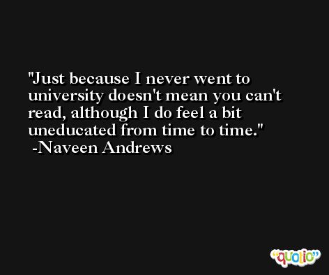Just because I never went to university doesn't mean you can't read, although I do feel a bit uneducated from time to time. -Naveen Andrews