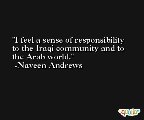 I feel a sense of responsibility to the Iraqi community and to the Arab world. -Naveen Andrews