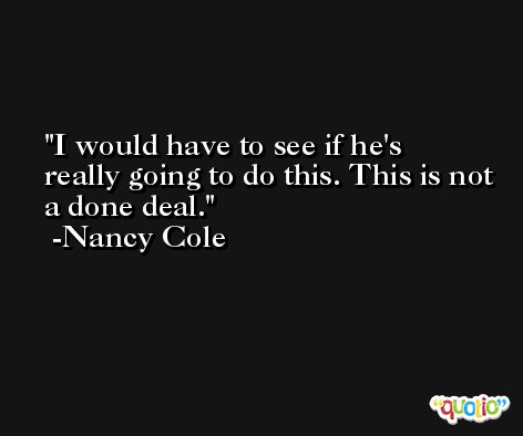 I would have to see if he's really going to do this. This is not a done deal. -Nancy Cole