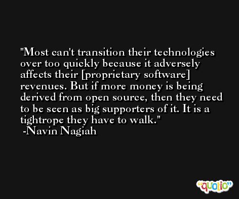 Most can't transition their technologies over too quickly because it adversely affects their [proprietary software] revenues. But if more money is being derived from open source, then they need to be seen as big supporters of it. It is a tightrope they have to walk. -Navin Nagiah