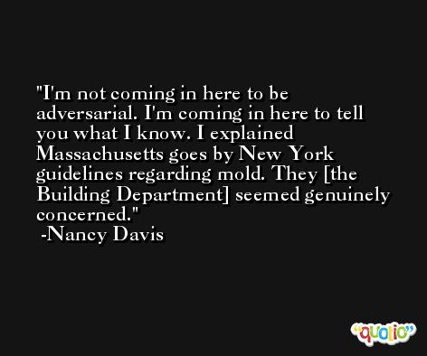 I'm not coming in here to be adversarial. I'm coming in here to tell you what I know. I explained Massachusetts goes by New York guidelines regarding mold. They [the Building Department] seemed genuinely concerned. -Nancy Davis