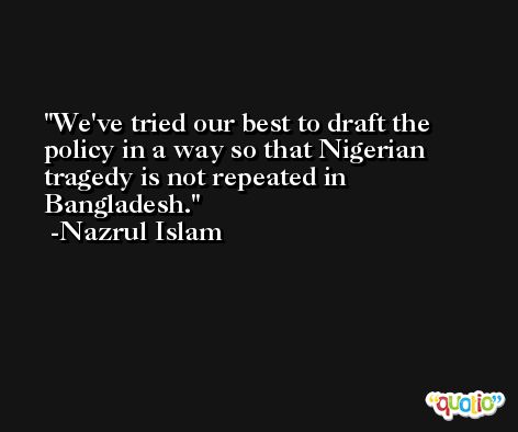 We've tried our best to draft the policy in a way so that Nigerian tragedy is not repeated in Bangladesh. -Nazrul Islam