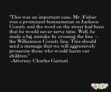 This was an important case. Mr. Fisher was a prominent businessman in Jackson County and the word on the street had been that he would never serve time. Well, he made a big mistake by crossing the line — the Williamson County line. This should send a message that we will aggressively prosecute those who would harm our children. -Attorney Charles Garnati