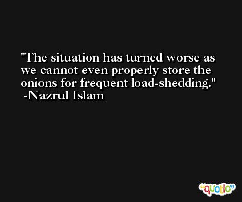 The situation has turned worse as we cannot even properly store the onions for frequent load-shedding. -Nazrul Islam