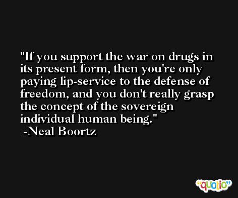 If you support the war on drugs in its present form, then you're only paying lip-service to the defense of freedom, and you don't really grasp the concept of the sovereign individual human being. -Neal Boortz