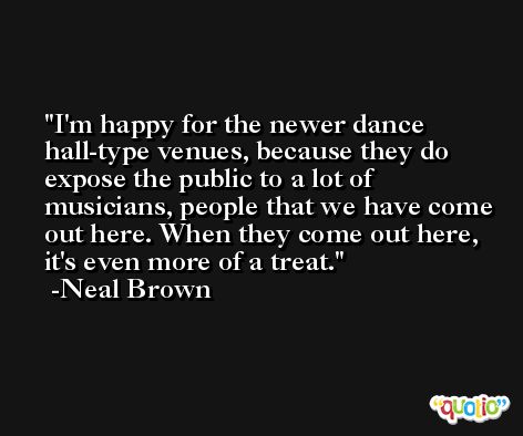 I'm happy for the newer dance hall-type venues, because they do expose the public to a lot of musicians, people that we have come out here. When they come out here, it's even more of a treat. -Neal Brown