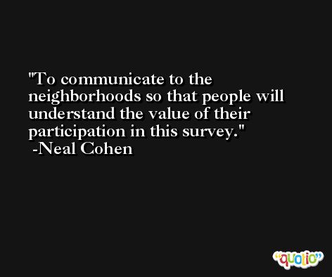 To communicate to the neighborhoods so that people will understand the value of their participation in this survey. -Neal Cohen